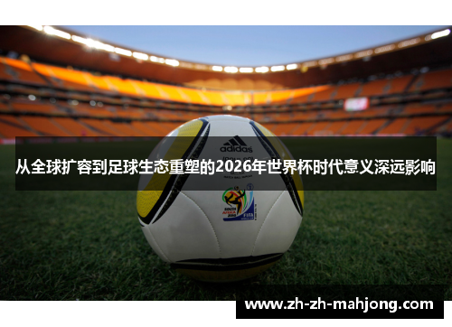 从全球扩容到足球生态重塑的2026年世界杯时代意义深远影响