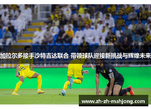 加拉尔多接手沙特吉达联合 带领球队迎接新挑战与辉煌未来