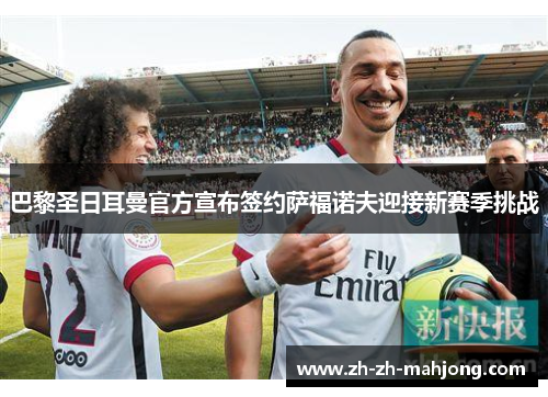 巴黎圣日耳曼官方宣布签约萨福诺夫迎接新赛季挑战